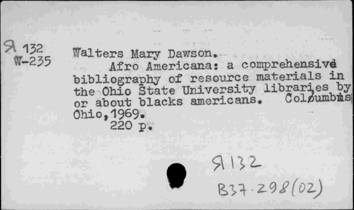 ﻿152 W-255
Falters Mary Dawson.
Afro Americana: a comprehensive bibliography of resource materials in the Ohio State University libraries by or about blacks americans. Colx5umb4s| Ohio,19&9.
220 p.
^■Z9^(0Z)